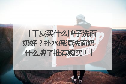 干皮买什么牌子洗面奶好？补水保湿洗面奶什么牌子推荐购买！