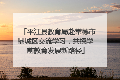 平江县教育局赴常德市鼎城区交流学习，共探学前教育发展新路径