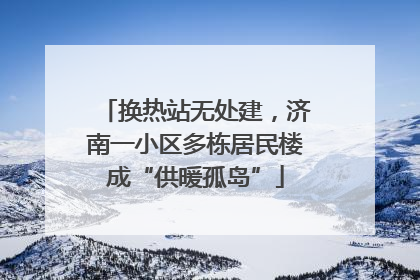 换热站无处建，济南一小区多栋居民楼成“供暖孤岛”