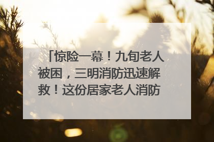 惊险一幕！九旬老人被困，三明消防迅速解救！这份居家老人消防安全指南请立刻收藏