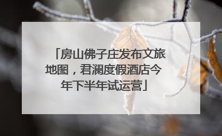 房山佛子庄发布文旅地图，君澜度假酒店今年下半年试运营