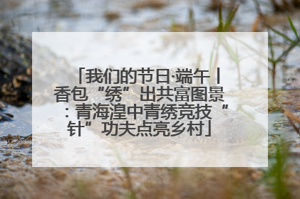 我们的节日·端午丨香包“绣”出共富图景：青海湟中青绣竞技“针”功夫点亮乡村