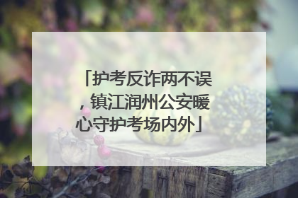 护考反诈两不误，镇江润州公安暖心守护考场内外