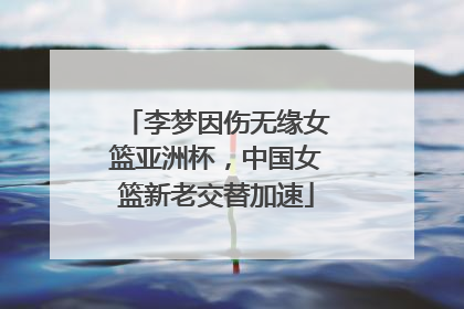 李梦因伤无缘女篮亚洲杯，中国女篮新老交替加速