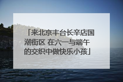来北京丰台长辛店国潮街区 在六一与端午的交织中做快乐小孩