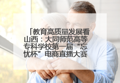 教育高质量发展看山西：大同师范高等专科学校第一届“忘忧杯”电商直播大赛圆满收官
