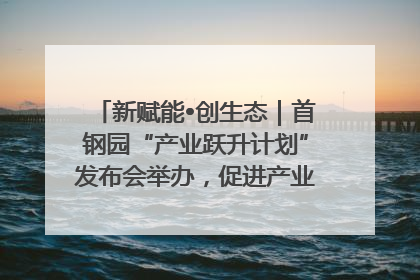 新赋能•创生态｜首钢园“产业跃升计划”发布会举办，促进产业合作交流走深走实