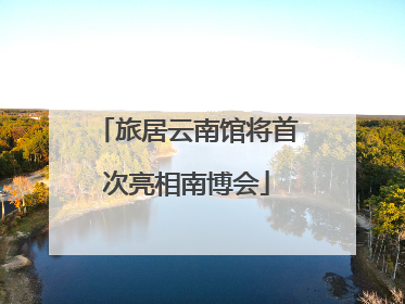 旅居云南馆将首次亮相南博会