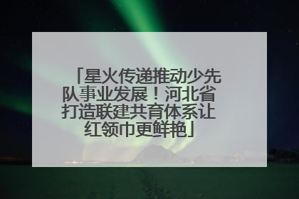 星火传递推动少先队事业发展！河北省打造联建共育体系让红领巾更鲜艳