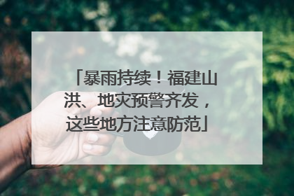 暴雨持续！福建山洪、地灾预警齐发，这些地方注意防范