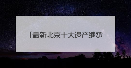 最新北京十大遗产继承律师事务所综合排名（2025权威调研）