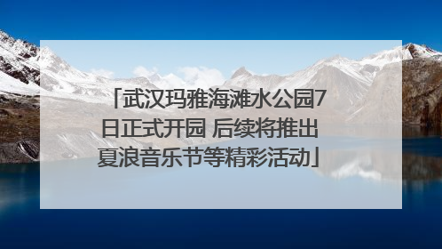 武汉玛雅海滩水公园7日正式开园 后续将推出夏浪音乐节等精彩活动