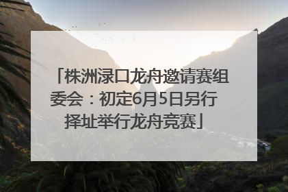 株洲渌口龙舟邀请赛组委会：初定6月5日另行择址举行龙舟竞赛