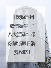 欢购荆州 浓情端午 “八大活动”带你解锁假日消费攻略