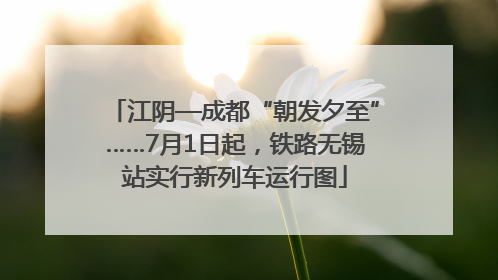 江阴—成都“朝发夕至”……7月1日起，铁路无锡站实行新列车运行图