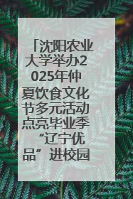 沈阳农业大学举办2025年仲夏饮食文化节多元活动点亮毕业季 “辽宁优品”进校园首站启动