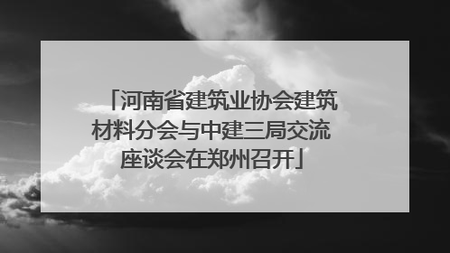 河南省建筑业协会建筑材料分会与中建三局交流座谈会在郑州召开