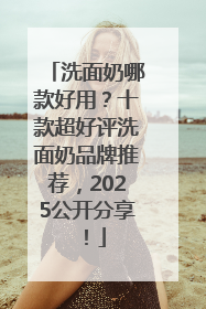 洗面奶哪款好用？十款超好评洗面奶品牌推荐，2025公开分享！