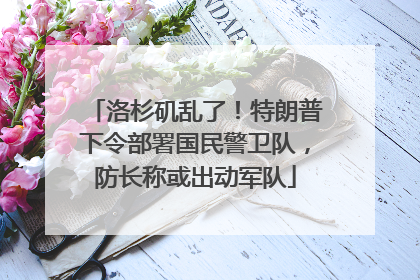 洛杉矶乱了！特朗普下令部署国民警卫队，防长称或出动军队