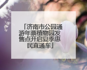 济南市公园通游年票植物园发售点开启夏季惠民直通车