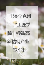 济宁兖州：“工匠学院”锻造高新精特产业铁军