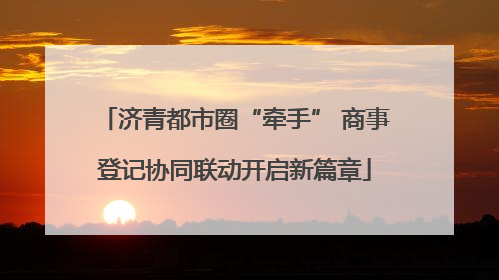 济青都市圈“牵手” 商事登记协同联动开启新篇章