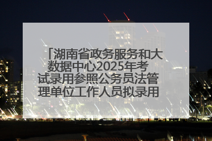 湖南省政务服务和大数据中心2025年考试录用参照公务员法管理单位工作人员拟录用人员名单公示