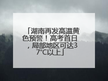 湖南再发高温黄色预警！高考首日，局部地区可达37℃以上