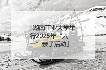 湖南工业大学举行2025年“六一”亲子活动