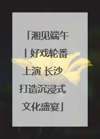 湘见端午丨好戏轮番上演 长沙打造沉浸式文化盛宴