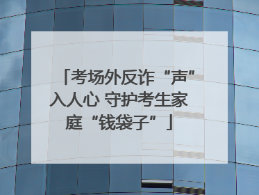 考场外反诈“声”入人心 守护考生家庭“钱袋子”