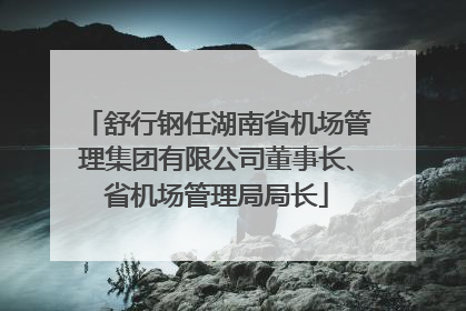 舒行钢任湖南省机场管理集团有限公司董事长、省机场管理局局长