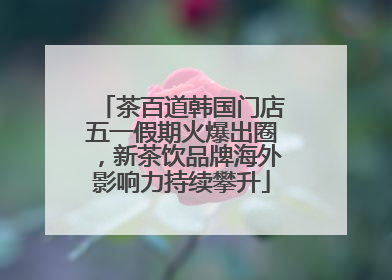 茶百道韩国门店五一假期火爆出圈，新茶饮品牌海外影响力持续攀升