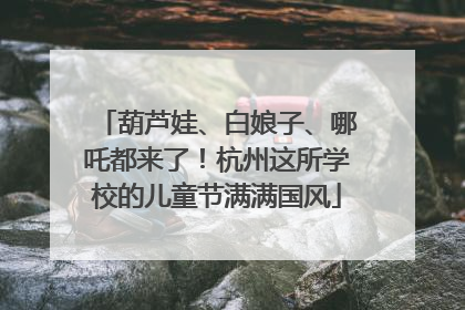 葫芦娃、白娘子、哪吒都来了！杭州这所学校的儿童节满满国风
