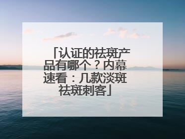 认证的祛斑产品有哪个？内幕速看：几款淡斑祛斑刺客