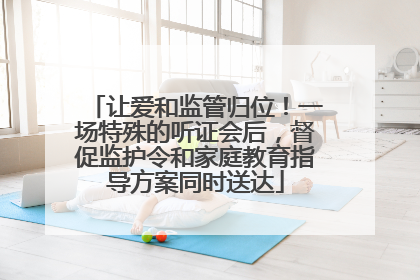 让爱和监管归位！一场特殊的听证会后，督促监护令和家庭教育指导方案同时送达