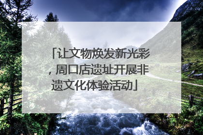 让文物焕发新光彩，周口店遗址开展非遗文化体验活动