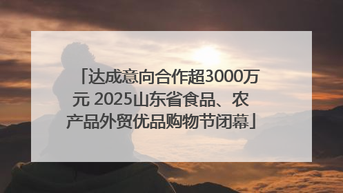 达成意向合作超3000万元 2025山东省食品、农产品外贸优品购物节闭幕