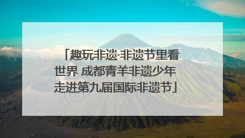 趣玩非遗·非遗节里看世界 成都青羊非遗少年走进第九届国际非遗节