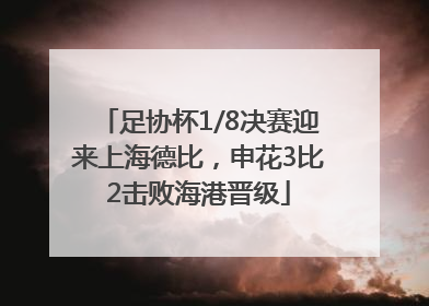 足协杯1/8决赛迎来上海德比，申花3比2击败海港晋级