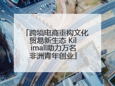 跨境电商重构文化贸易新生态 Kilimall助力万名非洲青年创业