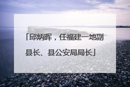 邱炳晖，任福建一地副县长、县公安局局长