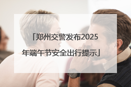 郑州交警发布2025年端午节安全出行提示
