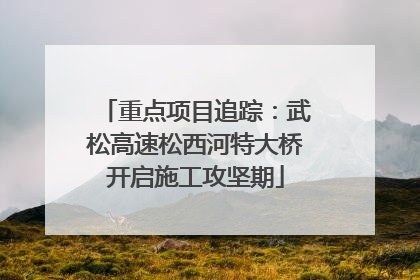 重点项目追踪：武松高速松西河特大桥开启施工攻坚期