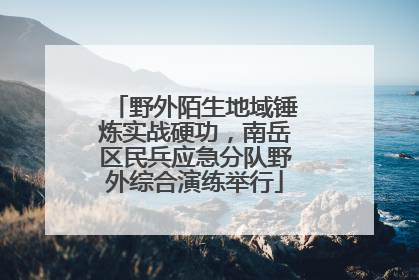 野外陌生地域锤炼实战硬功，南岳区民兵应急分队野外综合演练举行