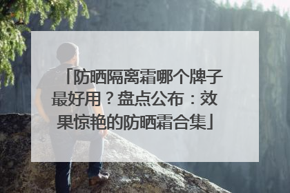 防晒隔离霜哪个牌子最好用？盘点公布：效果惊艳的防晒霜合集