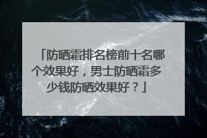 防晒霜排名榜前十名哪个效果好，男士防晒霜多少钱防晒效果好？