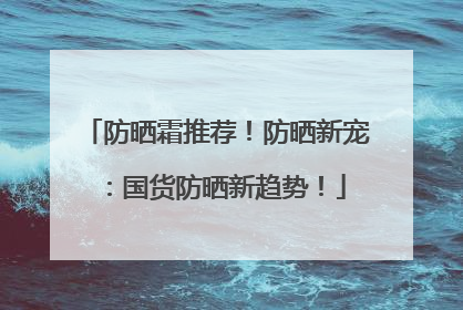 防晒霜推荐！防晒新宠：国货防晒新趋势！