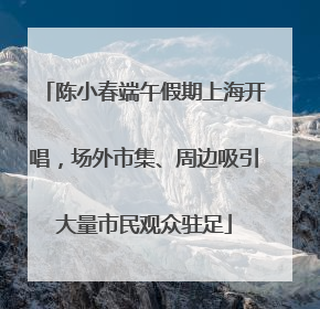陈小春端午假期上海开唱，场外市集、周边吸引大量市民观众驻足
