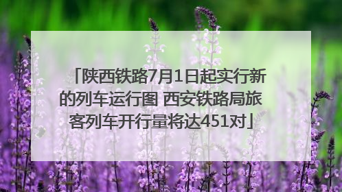 陕西铁路7月1日起实行新的列车运行图 西安铁路局旅客列车开行量将达451对